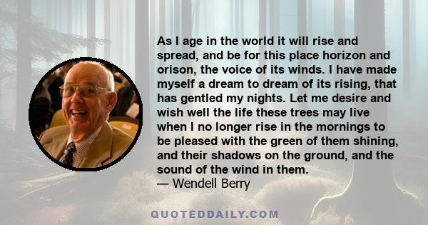 As I age in the world it will rise and spread, and be for this place horizon and orison, the voice of its winds. I have made myself a dream to dream of its rising, that has gentled my nights. Let me desire and wish well 