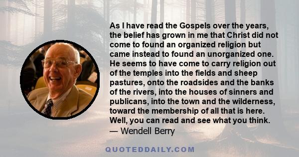 As I have read the Gospels over the years, the belief has grown in me that Christ did not come to found an organized religion but came instead to found an unorganized one. He seems to have come to carry religion out of