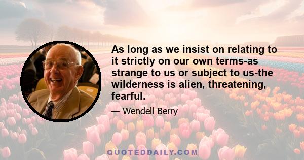 As long as we insist on relating to it strictly on our own terms-as strange to us or subject to us-the wilderness is alien, threatening, fearful. We have no choice then but to become its exploiters, and to lose, by