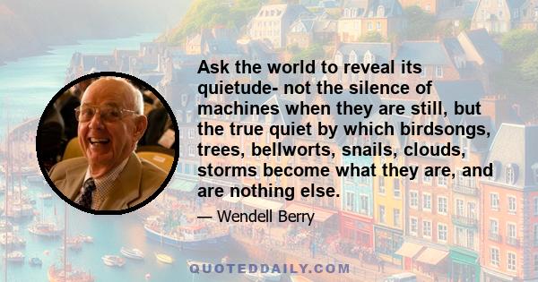 Ask the world to reveal its quietude- not the silence of machines when they are still, but the true quiet by which birdsongs, trees, bellworts, snails, clouds, storms become what they are, and are nothing else.