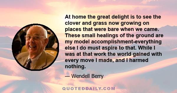 At home the great delight is to see the clover and grass now growing on places that were bare when we came. These small healings of the ground are my model accomplishment-everything else I do must aspire to that. While