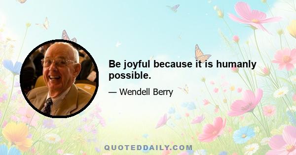 Be joyful because it is humanly possible.