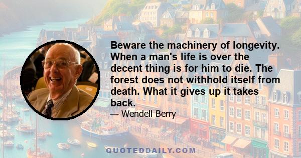 Beware the machinery of longevity. When a man's life is over the decent thing is for him to die. The forest does not withhold itself from death. What it gives up it takes back.