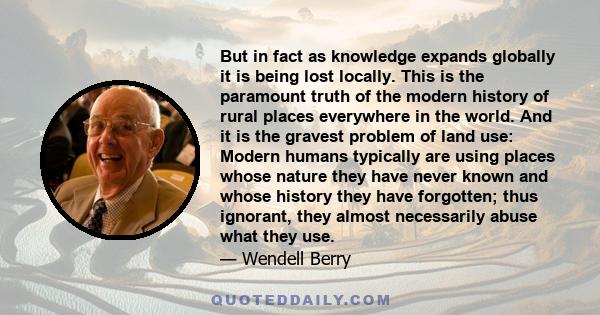 But in fact as knowledge expands globally it is being lost locally. This is the paramount truth of the modern history of rural places everywhere in the world. And it is the gravest problem of land use: Modern humans