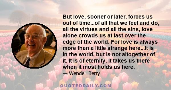 But love, sooner or later, forces us out of time...of all that we feel and do, all the virtues and all the sins, love alone crowds us at last over the edge of the world. For love is always more than a little strange