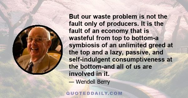 But our waste problem is not the fault only of producers. It is the fault of an economy that is wasteful from top to bottom-a symbiosis of an unlimited greed at the top and a lazy, passive, and self-indulgent