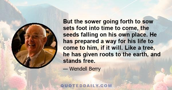 But the sower going forth to sow sets foot into time to come, the seeds falling on his own place. He has prepared a way for his life to come to him, if it will. Like a tree, he has given roots to the earth, and stands