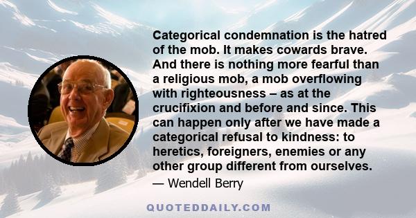 Categorical condemnation is the hatred of the mob. It makes cowards brave. And there is nothing more fearful than a religious mob, a mob overflowing with righteousness – as at the crucifixion and before and since. This