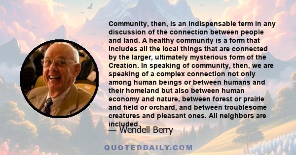 Community, then, is an indispensable term in any discussion of the connection between people and land. A healthy community is a form that includes all the local things that are connected by the larger, ultimately