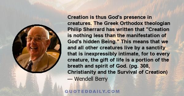 Creation is thus God's presence in creatures. The Greek Orthodox theologian Philip Sherrard has written that Creation is nothing less than the manifestation of God's hidden Being. This means that we and all other