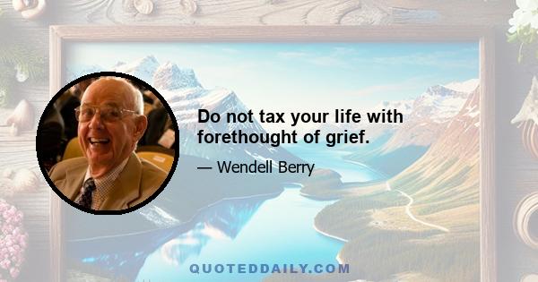 Do not tax your life with forethought of grief.