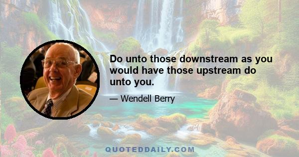 Do unto those downstream as you would have those upstream do unto you.