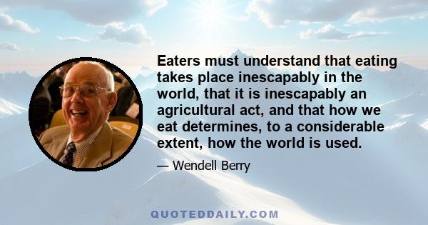 Eaters must understand that eating takes place inescapably in the world, that it is inescapably an agricultural act, and that how we eat determines, to a considerable extent, how the world is used.