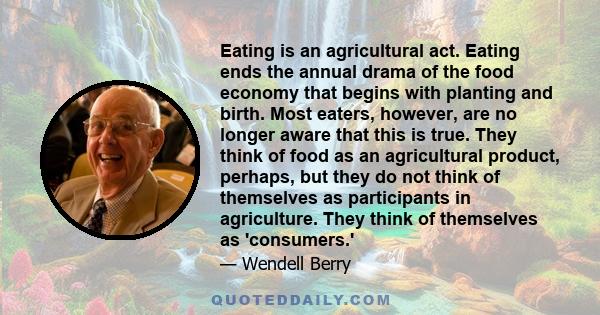 Eating is an agricultural act. Eating ends the annual drama of the food economy that begins with planting and birth. Most eaters, however, are no longer aware that this is true. They think of food as an agricultural