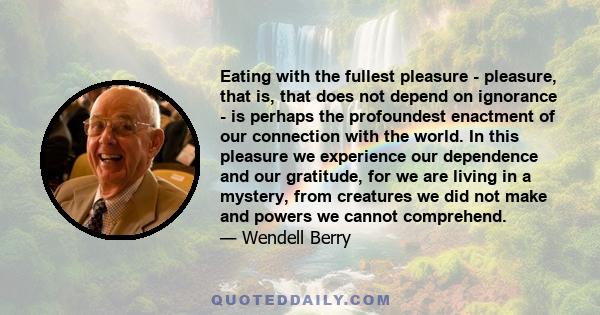 Eating with the fullest pleasure - pleasure, that is, that does not depend on ignorance - is perhaps the profoundest enactment of our connection with the world. In this pleasure we experience our dependence and our