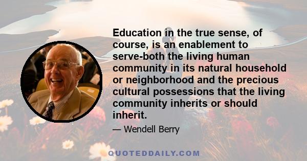 Education in the true sense, of course, is an enablement to serve-both the living human community in its natural household or neighborhood and the precious cultural possessions that the living community inherits or