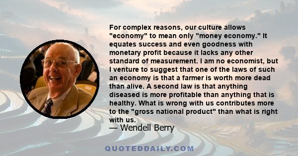 For complex reasons, our culture allows economy to mean only money economy. It equates success and even goodness with monetary profit because it lacks any other standard of measurement. I am no economist, but I venture