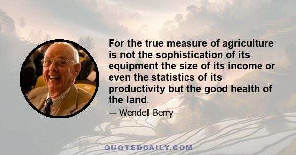 For the true measure of agriculture is not the sophistication of its equipment the size of its income or even the statistics of its productivity but the good health of the land.