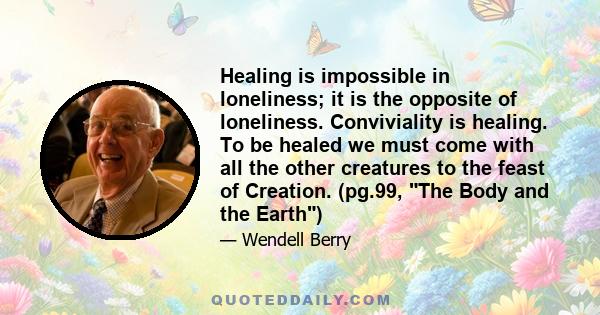 Healing is impossible in loneliness; it is the opposite of loneliness. Conviviality is healing. To be healed we must come with all the other creatures to the feast of Creation. (pg.99, The Body and the Earth)