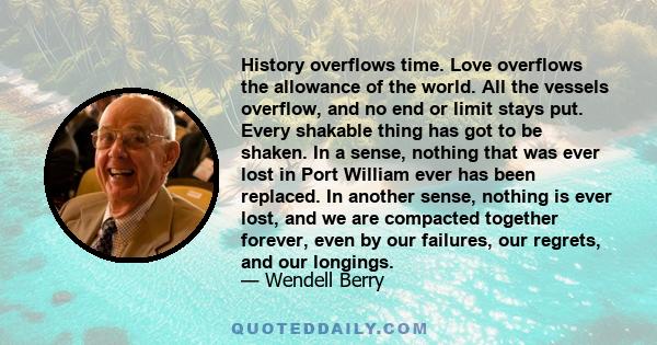 History overflows time. Love overflows the allowance of the world. All the vessels overflow, and no end or limit stays put. Every shakable thing has got to be shaken. In a sense, nothing that was ever lost in Port