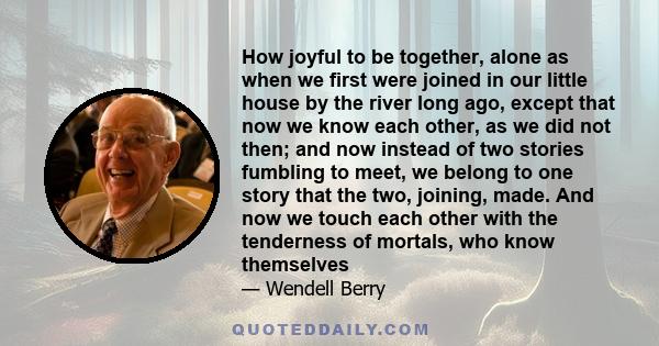 How joyful to be together, alone as when we first were joined in our little house by the river long ago, except that now we know each other, as we did not then; and now instead of two stories fumbling to meet, we belong 