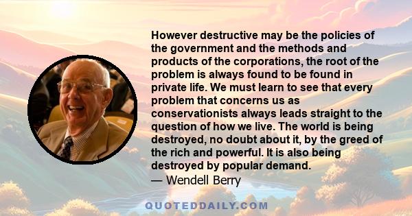 However destructive may be the policies of the government and the methods and products of the corporations, the root of the problem is always found to be found in private life. We must learn to see that every problem