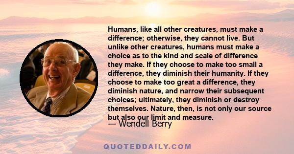 Humans, like all other creatures, must make a difference; otherwise, they cannot live. But unlike other creatures, humans must make a choice as to the kind and scale of difference they make. If they choose to make too