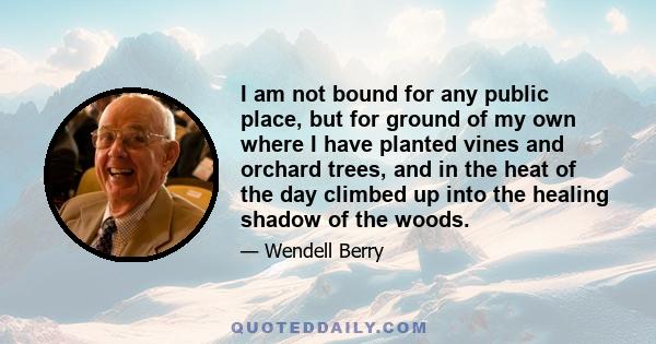 I am not bound for any public place, but for ground of my own where I have planted vines and orchard trees, and in the heat of the day climbed up into the healing shadow of the woods.