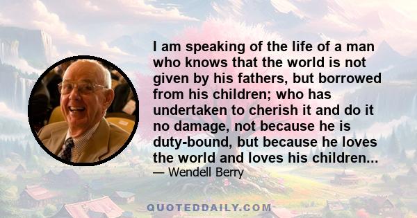 I am speaking of the life of a man who knows that the world is not given by his fathers, but borrowed from his children; who has undertaken to cherish it and do it no damage, not because he is duty-bound, but because he 