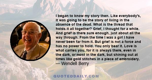 I began to know my story then. Like everybody's, it was going to be the story of living in the absence of the dead. What is the thread that holds it all together? Grief, I thought for a while. And grief is there sure