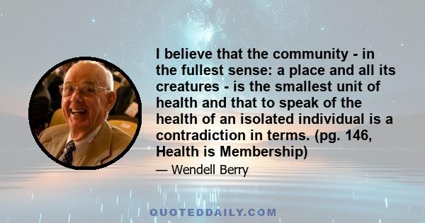 I believe that the community - in the fullest sense: a place and all its creatures - is the smallest unit of health and that to speak of the health of an isolated individual is a contradiction in terms. (pg. 146, Health 