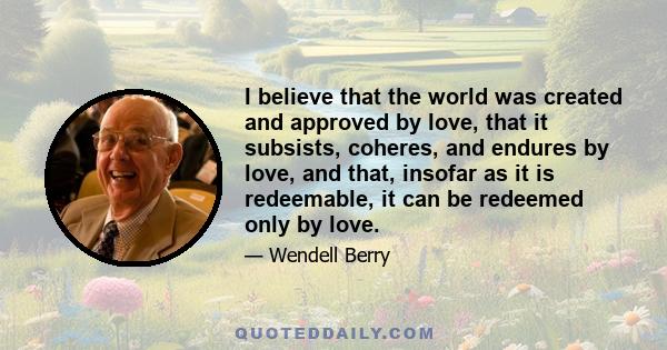 I believe that the world was created and approved by love, that it subsists, coheres, and endures by love, and that, insofar as it is redeemable, it can be redeemed only by love.