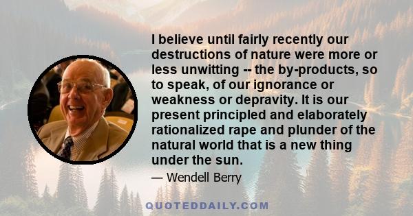 I believe until fairly recently our destructions of nature were more or less unwitting -- the by-products, so to speak, of our ignorance or weakness or depravity. It is our present principled and elaborately