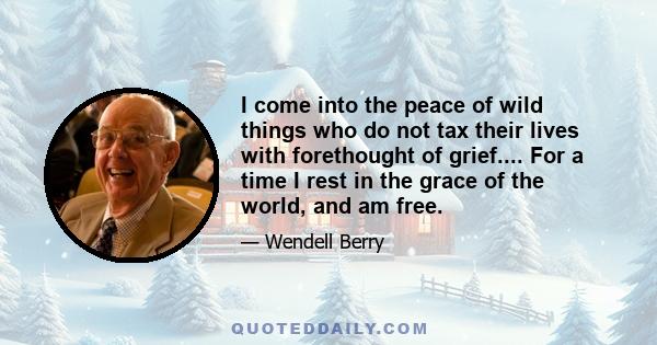 I come into the peace of wild things who do not tax their lives with forethought of grief.... For a time I rest in the grace of the world, and am free.