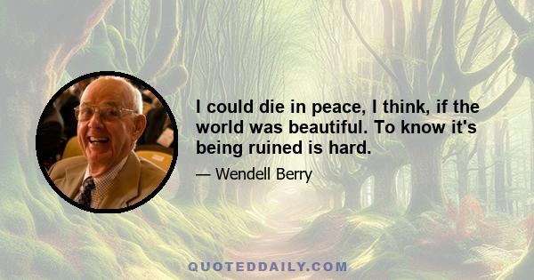 I could die in peace, I think, if the world was beautiful. To know it's being ruined is hard.