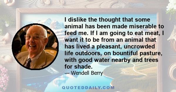 I dislike the thought that some animal has been made miserable to feed me. If I am going to eat meat, I want it to be from an animal that has lived a pleasant, uncrowded life outdoors, on bountiful pasture, with good