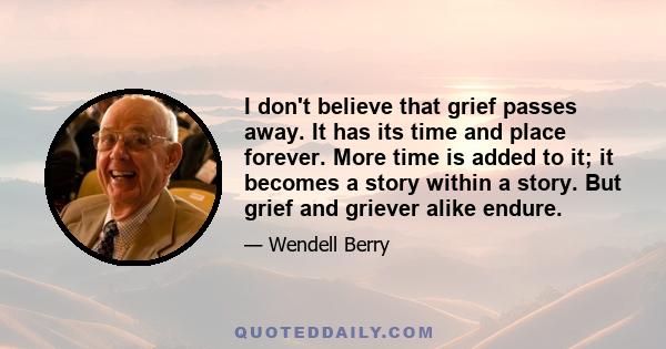 I don't believe that grief passes away. It has its time and place forever. More time is added to it; it becomes a story within a story. But grief and griever alike endure.