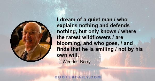 I dream of a quiet man / who explains nothing and defends nothing, but only knows / where the rarest wildflowers / are blooming, and who goes, / and finds that he is smiling / not by his own will.