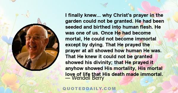 I finally knew... why Christ's prayer in the garden could not be granted. He had been seeded and birthed into human flesh. He was one of us. Once He had become mortal, He could not become immortal except by dying. That