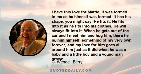 I have this love for Mattie. It was formed in me as he himself was formed. It has his shape, you might say. He fits it. He fits into it as he fits into his clothes. He will always fit into it. When he gets out of the