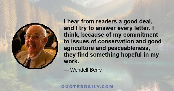 I hear from readers a good deal, and I try to answer every letter. I think, because of my commitment to issues of conservation and good agriculture and peaceableness, they find something hopeful in my work.