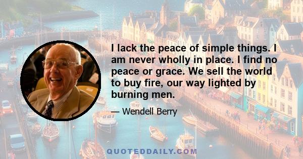 I lack the peace of simple things. I am never wholly in place. I find no peace or grace. We sell the world to buy fire, our way lighted by burning men.