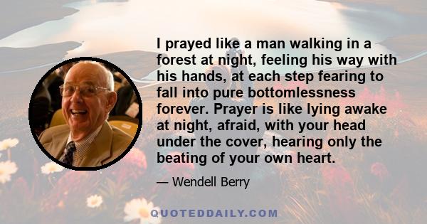 I prayed like a man walking in a forest at night, feeling his way with his hands, at each step fearing to fall into pure bottomlessness forever. Prayer is like lying awake at night, afraid, with your head under the