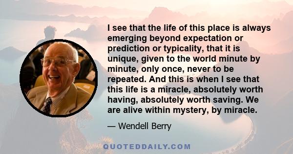 I see that the life of this place is always emerging beyond expectation or prediction or typicality, that it is unique, given to the world minute by minute, only once, never to be repeated. And this is when I see that