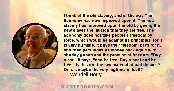 I think of the old slavery, and of the way The Economy has now improved upon it. The new slavery has improved upon the old by giving the new slaves the illusion that they are free. The Economy does not take people's