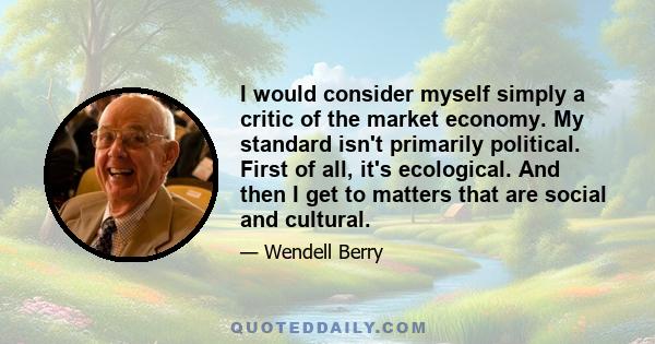 I would consider myself simply a critic of the market economy. My standard isn't primarily political. First of all, it's ecological. And then I get to matters that are social and cultural.