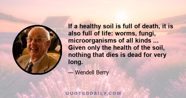 If a healthy soil is full of death, it is also full of life: worms, fungi, microorganisms of all kinds ... Given only the health of the soil, nothing that dies is dead for very long.