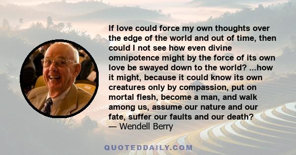 If love could force my own thoughts over the edge of the world and out of time, then could I not see how even divine omnipotence might by the force of its own love be swayed down to the world? ...how it might, because