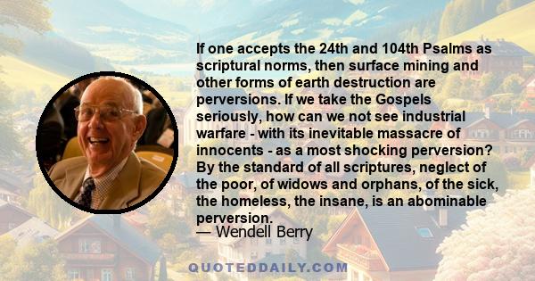 If one accepts the 24th and 104th Psalms as scriptural norms, then surface mining and other forms of earth destruction are perversions. If we take the Gospels seriously, how can we not see industrial warfare - with its