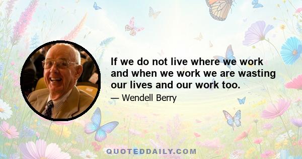 If we do not live where we work and when we work we are wasting our lives and our work too.